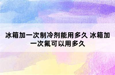 冰箱加一次制冷剂能用多久 冰箱加一次氟可以用多久